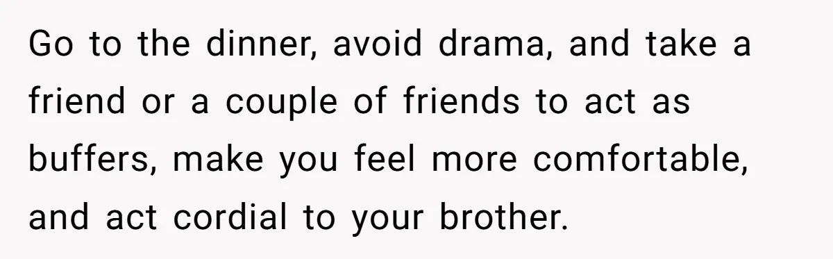 Go to the dinner, avoid drama, and take a friend or a couple of friends to act as buffers, make you feel more comfortable, and act cordial to your brother.