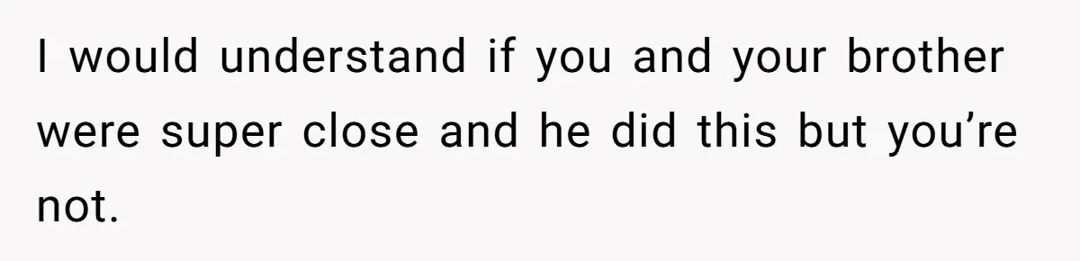 I would understand if you and your brother were super close and he did this but you’re not.