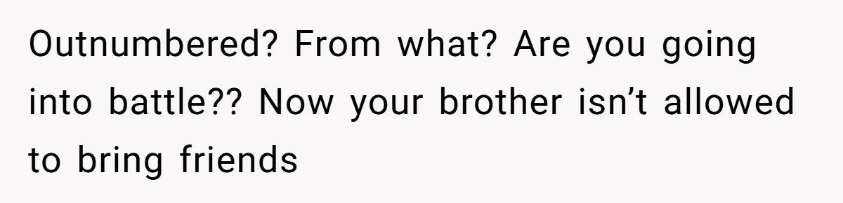 Outnumbered? From what? Are you going into battle?? Now your brother isn’t allowed to bring friends