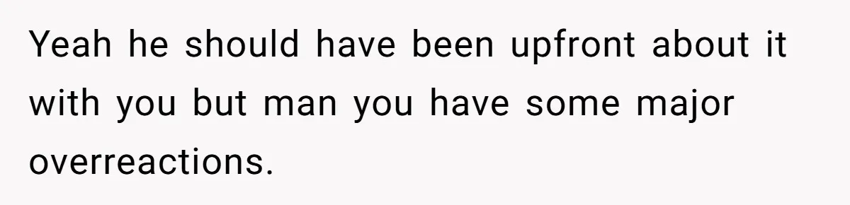 Yeah he should have been upfront about it with you but man you have some major overreactions.