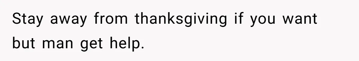 Stay away from thanksgiving if you want but man get help.