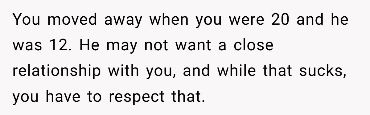 You moved away when you were 20 and he was 12. He may not want a close relationship with you, and while that sucks, you have to respect that.