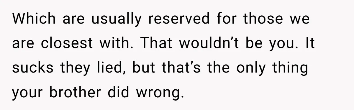 Which are usually reserved for those we are closest with. That wouldn’t be you. It sucks they lied, but that’s the only thing your brother did wrong.