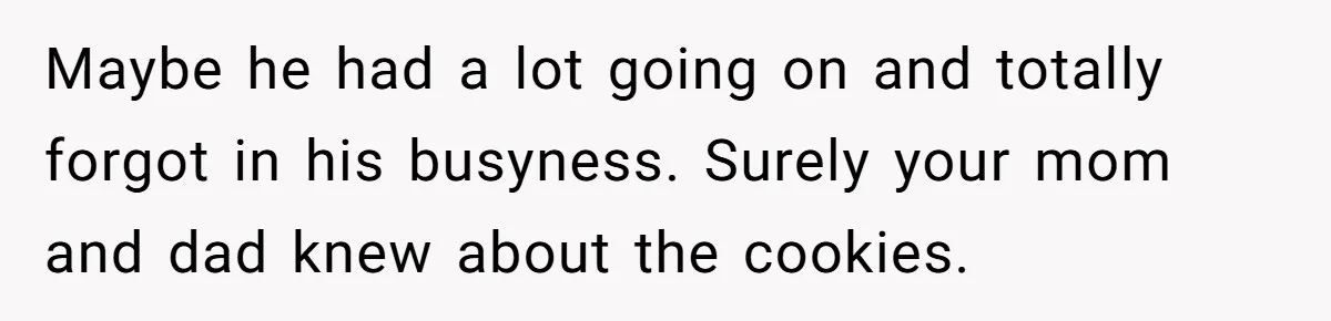 Maybe he had a lot going on and totally forgot in his busyness. Surely your mom and dad knew about the cookies.