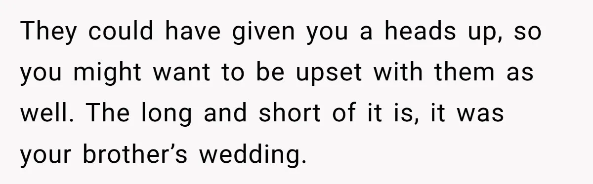 They could have given you a heads up, so you might want to be upset with them as well. The long and short of it is, it was your brother’s...