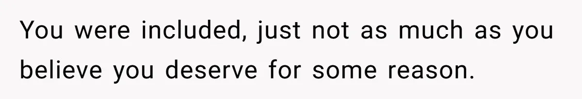 You were included, just not as much as you believe you deserve for some reason.