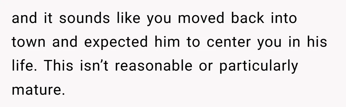 and it sounds like you moved back into town and expected him to center you in his life. This isn’t reasonable or particularly mature.
