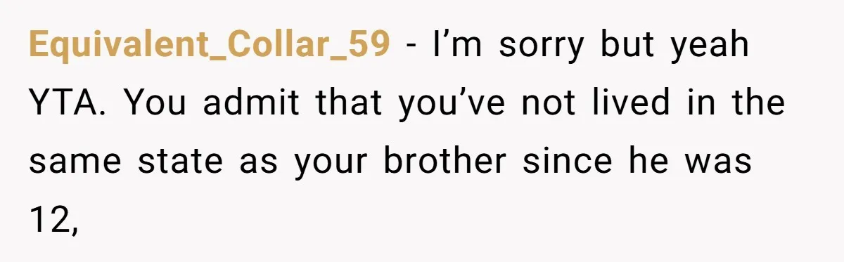 Equivalent_Collar_59 − I’m sorry but yeah YTA. You admit that you’ve not lived in the same state as your brother since he was 12,
