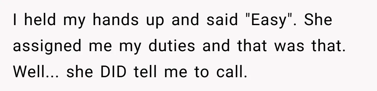I held my hands up and said "Easy". She assigned me my duties and that was that. Well... she DID tell me to call.