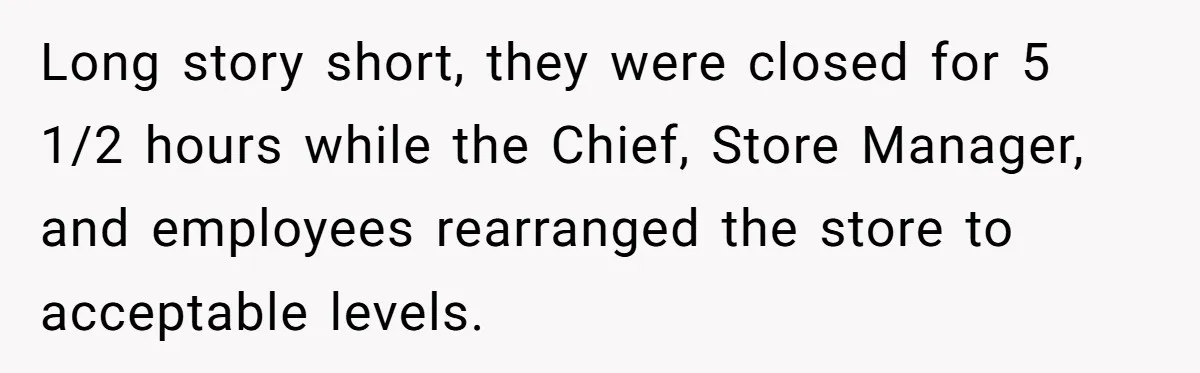 Long story short, they were closed for 5 1/2 hours while the Chief, Store Manager, and employees rearranged the store to acceptable levels.
