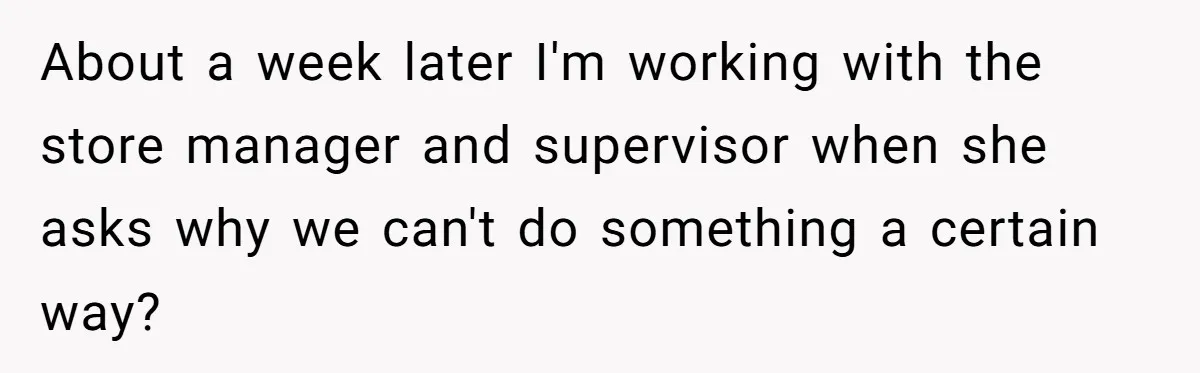 About a week later I'm working with the store manager and supervisor when she asks why we can't do something a certain way?
