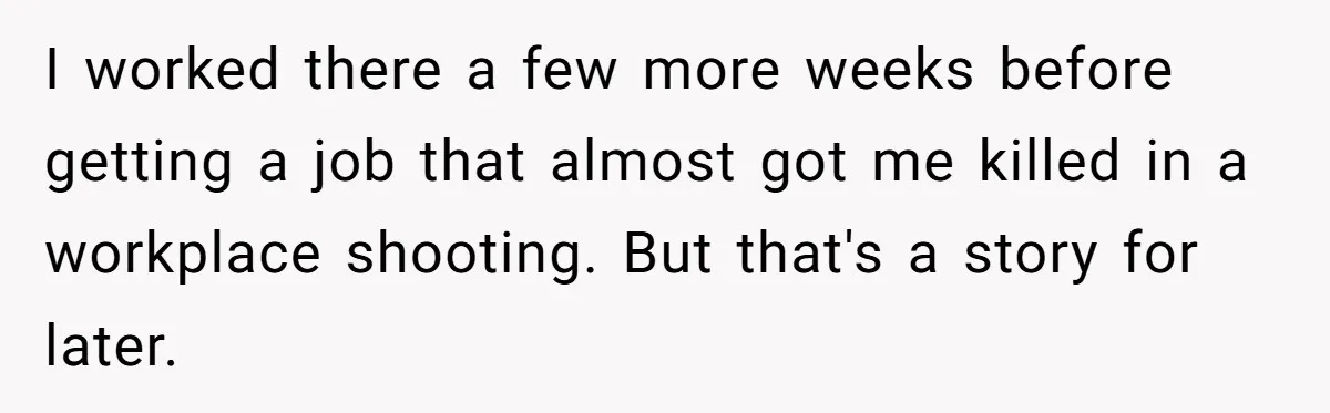 I worked there a few more weeks before getting a job that almost got me killed in a workplace shooting. But that's a story for later.