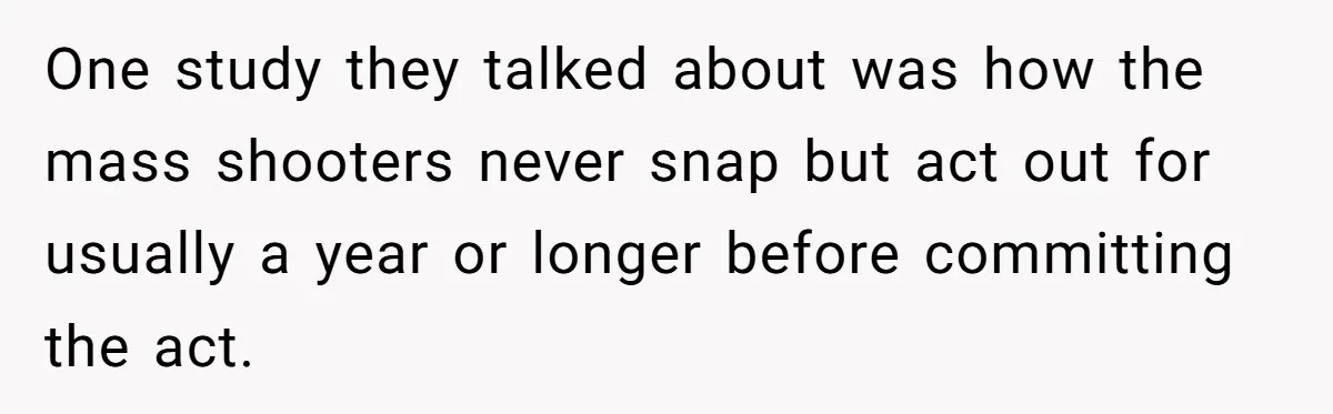 One study they talked about was how the mass shooters never snap but act out for usually a year or longer before committing the act.