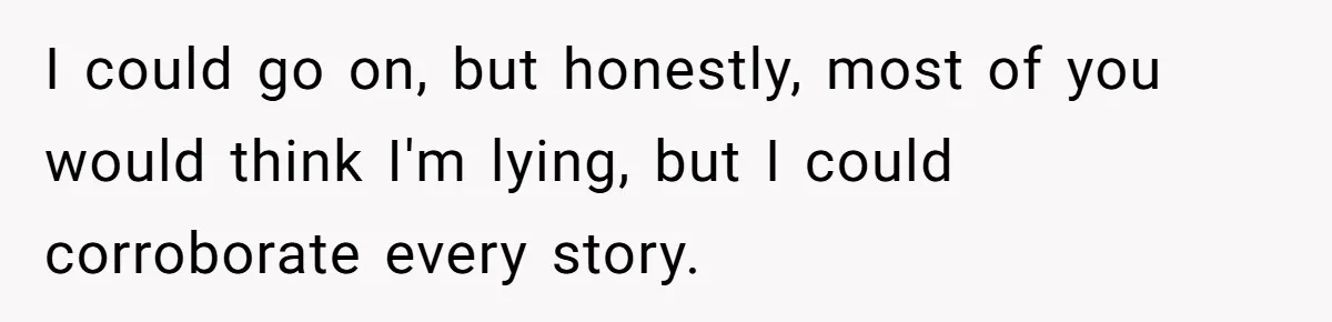 I could go on, but honestly, most of you would think I'm lying, but I could corroborate every story.