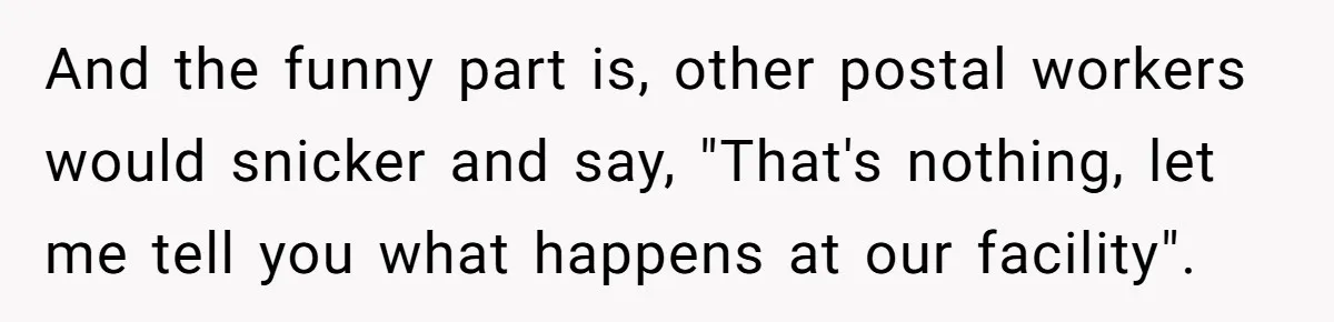 And the funny part is, other postal workers would snicker and say, "That's nothing, let me tell you what happens at our facility".