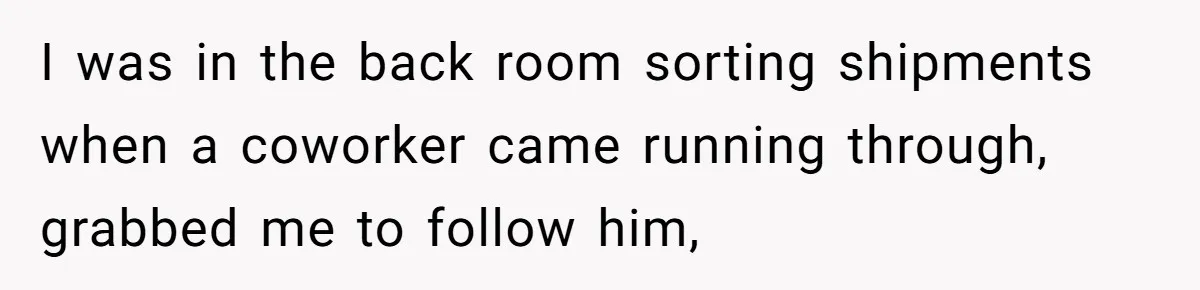 I was in the back room sorting shipments when a coworker came running through, grabbed me to follow him,