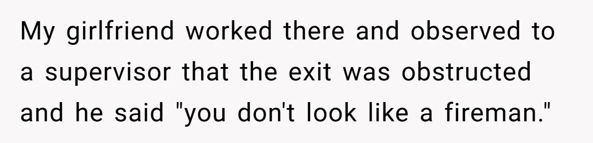 My girlfriend worked there and observed to a supervisor that the exit was obstructed and he said "you don't look like a fireman."