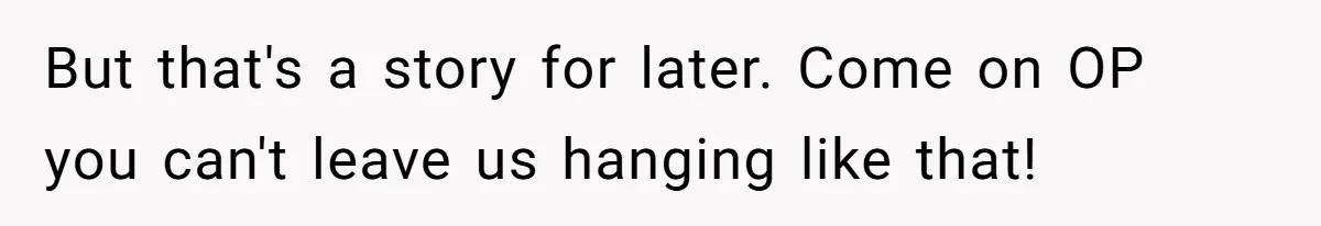 But that's a story for later. Come on OP you can't leave us hanging like that!