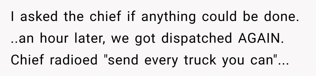 I asked the chief if anything could be done. ..an hour later, we got dispatched AGAIN. Chief radioed "send every truck you can"...