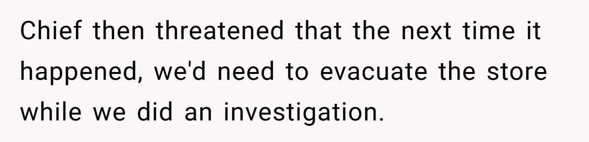 Chief then threatened that the next time it happened, we'd need to evacuate the store while we did an investigation.