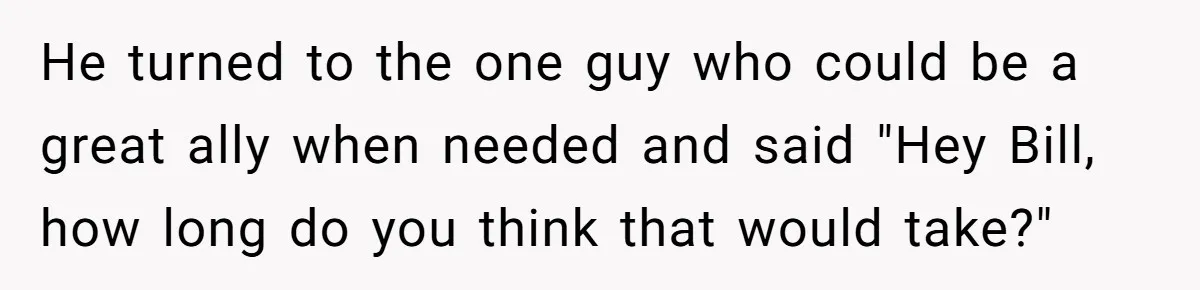 He turned to the one guy who could be a great ally when needed and said "Hey Bill, how long do you think that would take?"