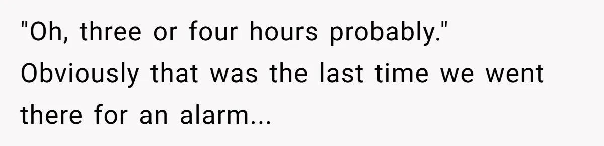 "Oh, three or four hours probably." Obviously that was the last time we went there for an alarm...