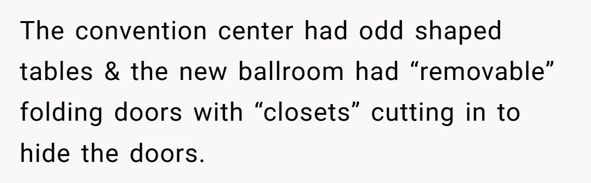 The convention center had odd shaped tables & the new ballroom had “removable” folding doors with “closets” cutting in to hide the doors.