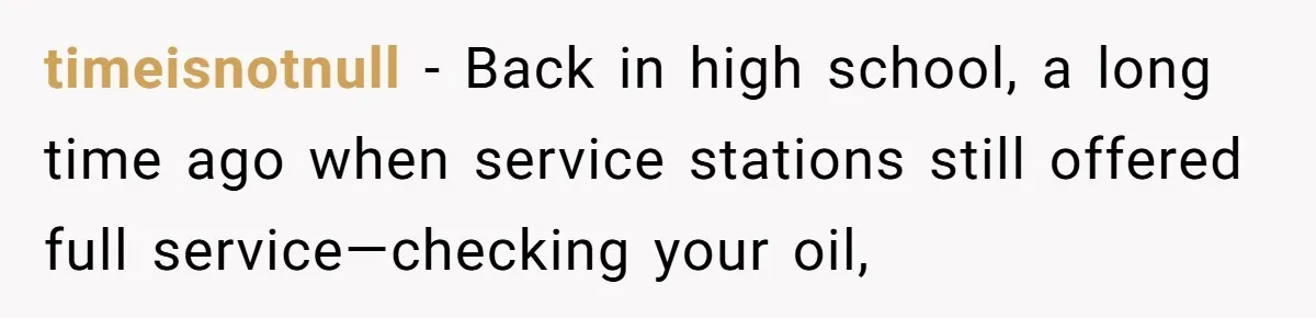 timeisnotnull − Back in high school, a long time ago when service stations still offered full service—checking your oil,