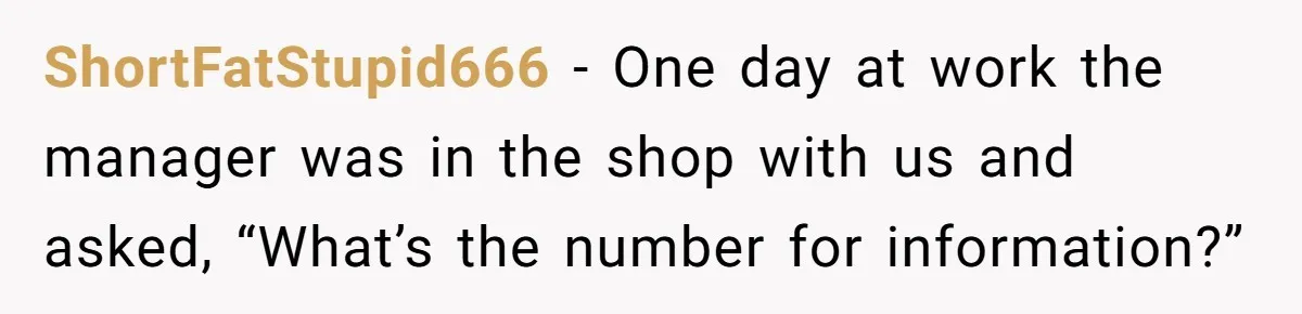 ShortFatStupid666 − One day at work the manager was in the shop with us and asked, “What’s the number for information?”