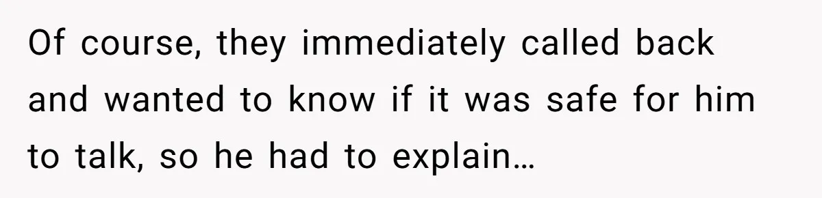 Of course, they immediately called back and wanted to know if it was safe for him to talk, so he had to explain…