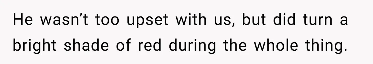 He wasn’t too upset with us, but did turn a bright shade of red during the whole thing.