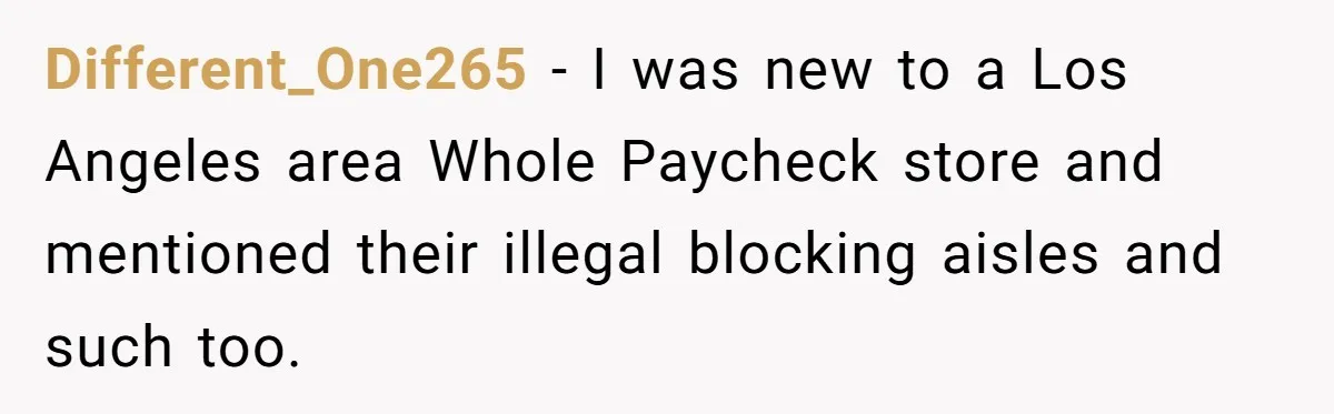 Different_One265 − I was new to a Los Angeles area Whole Paycheck store and mentioned their illegal blocking aisles and such too.
