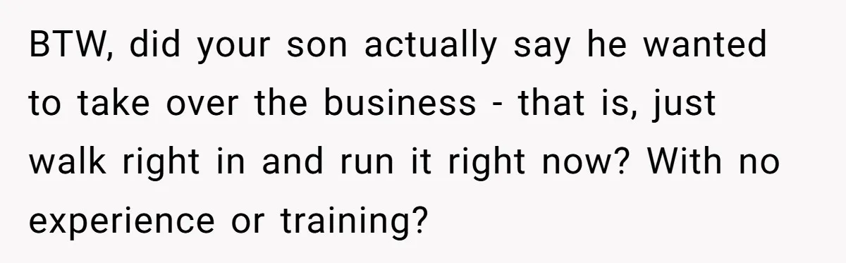 Dad Defies Tradition By Handing Thriving Family Business To Daughter Over Entitled Eldest Son BTW, did your son actually say he wanted to take over the business - that is, just walk right in and run it right now? With no experience or training?