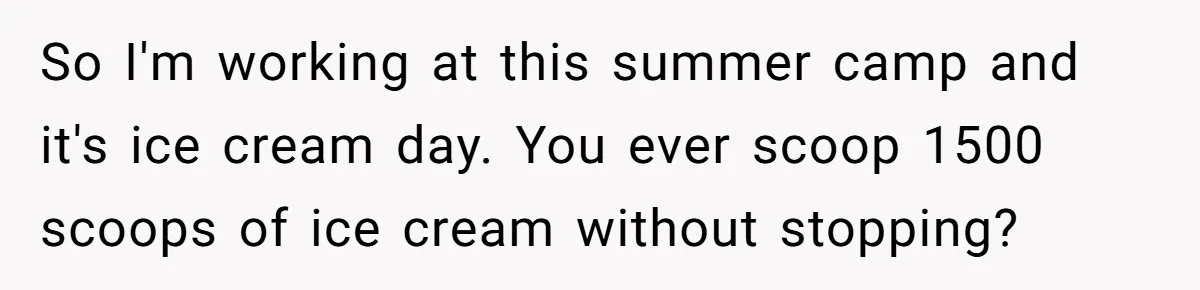 So I'm working at this summer camp and it's ice cream day. You ever scoop 1500 scoops of ice cream without stopping?