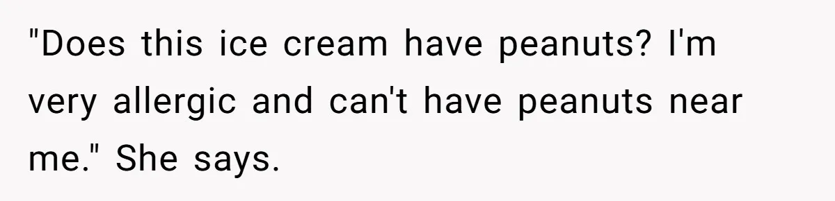 "Does this ice cream have peanuts? I'm very allergic and can't have peanuts near me." She says.