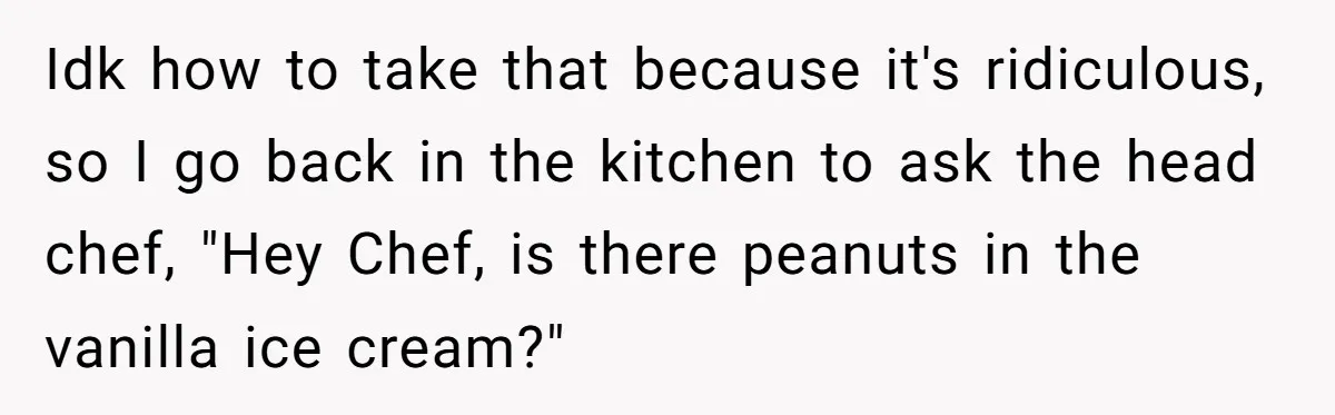 Idk how to take that because it's ridiculous, so I go back in the kitchen to ask the head chef, "Hey Chef, is there peanuts in the vanilla ice cream?"