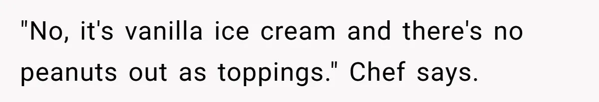 "No, it's vanilla ice cream and there's no peanuts out as toppings." Chef says.