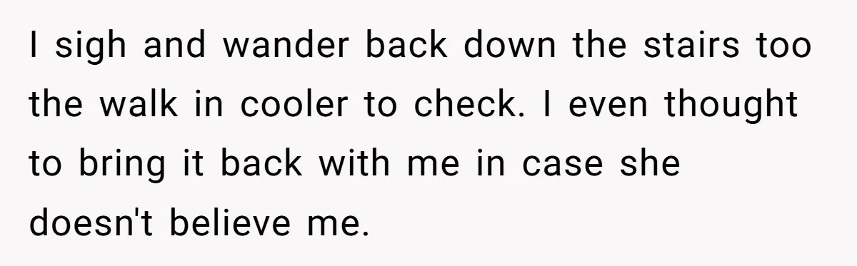I sigh and wander back down the stairs too the walk in cooler to check. I even thought to bring it back with me in case she doesn't believe me.