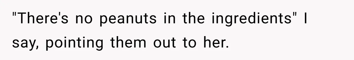 "There's no peanuts in the ingredients" I say, pointing them out to her.