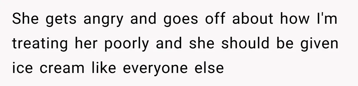 She gets angry and goes off about how I'm treating her poorly and she should be given ice cream like everyone else