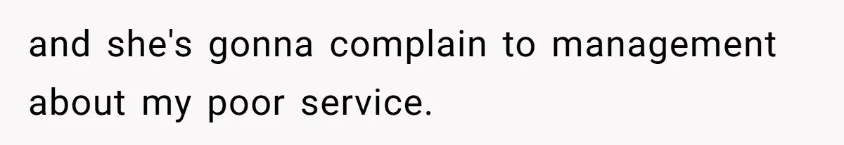 and she's gonna complain to management about my poor service.