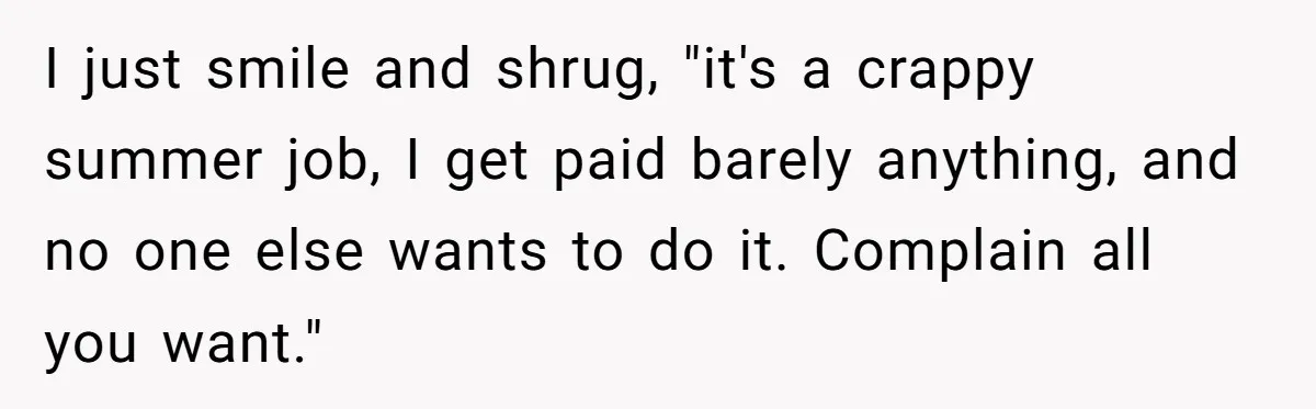 I just smile and shrug, "it's a crappy summer job, I get paid barely anything, and no one else wants to do it. Complain all you want."