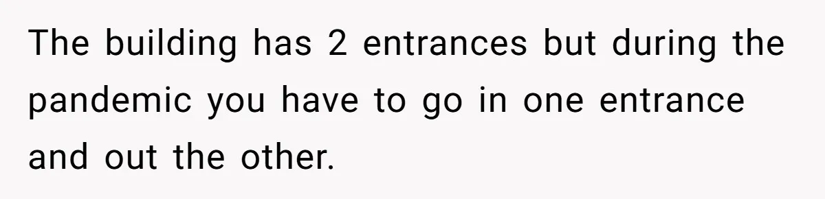 The building has 2 entrances but during the pandemic you have to go in one entrance and out the other.