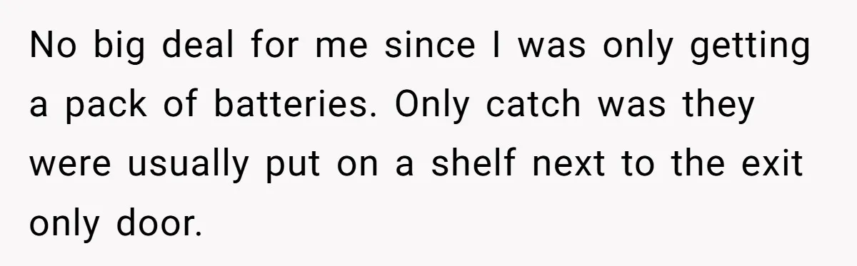 No big deal for me since I was only getting a pack of batteries. Only catch was they were usually put on a shelf next to the exit only door.