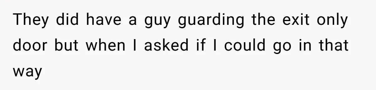 They did have a guy guarding the exit only door but when I asked if I could go in that way