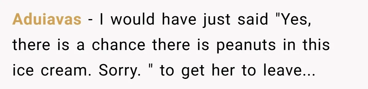 Aduiavas − I would have just said "Yes, there is a chance there is peanuts in this ice cream. Sorry. " to get her to leave...