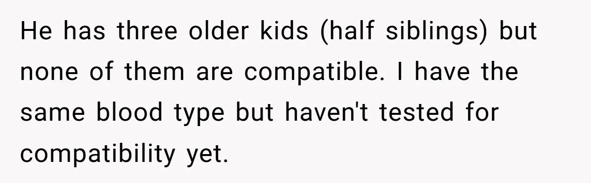 He has three older kids (half siblings) but none of them are compatible. I have the same blood type but haven't tested for compatibility yet.