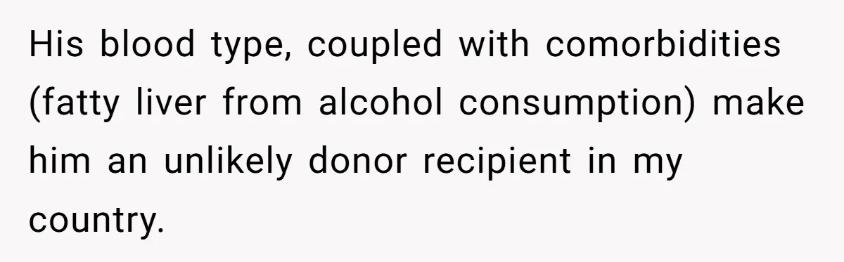 His blood type, coupled with comorbidities (fatty liver from alcohol consumption) make him an unlikely donor recipient in my country.