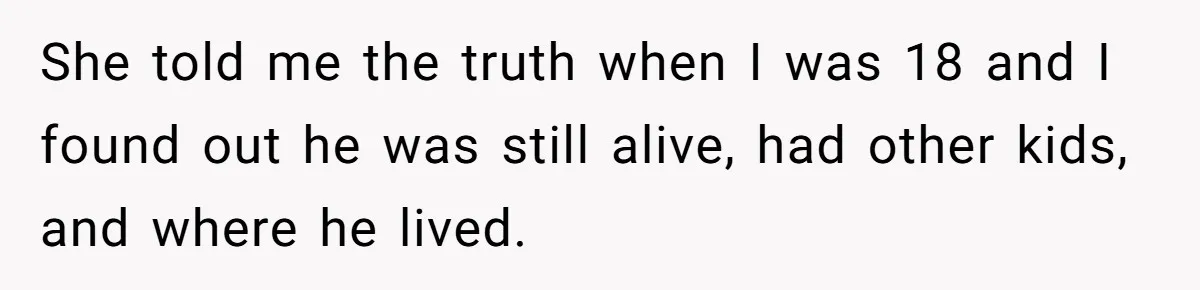 She told me the truth when I was 18 and I found out he was still alive, had other kids, and where he lived.