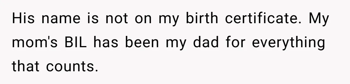 His name is not on my birth certificate. My mom's BIL has been my dad for everything that counts.